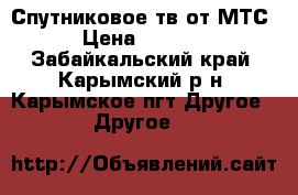Спутниковое тв от МТС › Цена ­ 2 990 - Забайкальский край, Карымский р-н, Карымское пгт Другое » Другое   